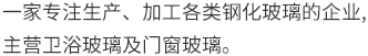 一家专业生产、加工各类钢化玻璃的企业,主营卫浴玻璃及门窗玻璃。